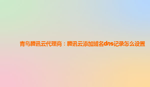 青岛腾讯云代理商：腾讯云添加域名dns记录怎么设置