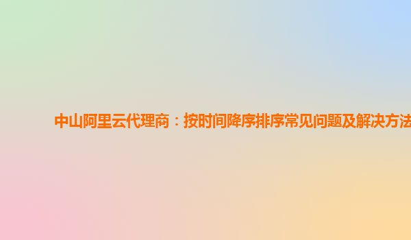 中山阿里云代理商：按时间降序排序常见问题及解决方法