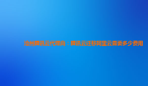 沧州腾讯云代理商：腾讯云迁移阿里云需要多少费用