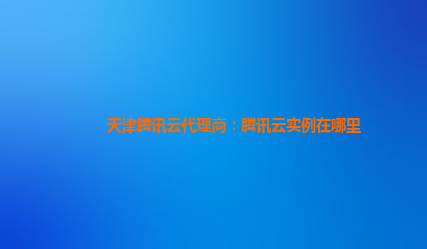 天津腾讯云代理商：腾讯云实例在哪里