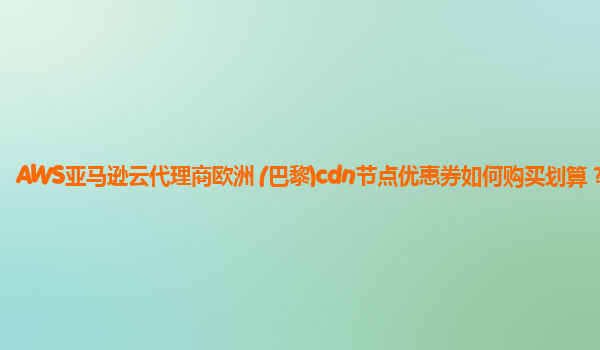 AWS亚马逊云代理商欧洲 (巴黎)cdn节点优惠券如何购买划算？