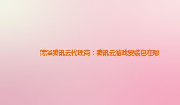 菏泽腾讯云代理商：腾讯云游戏安装包在哪