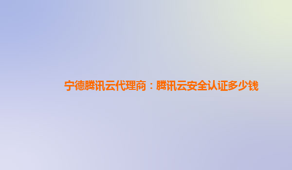 宁德腾讯云代理商：腾讯云安全认证多少钱
