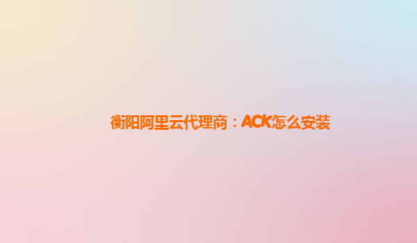 衡阳阿里云代理商：ACK怎么安装