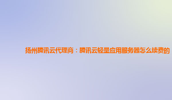 扬州腾讯云代理商：腾讯云轻量应用服务器怎么续费的