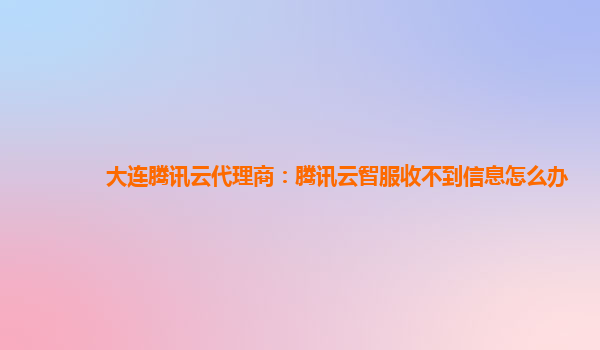 大连腾讯云代理商：腾讯云智服收不到信息怎么办