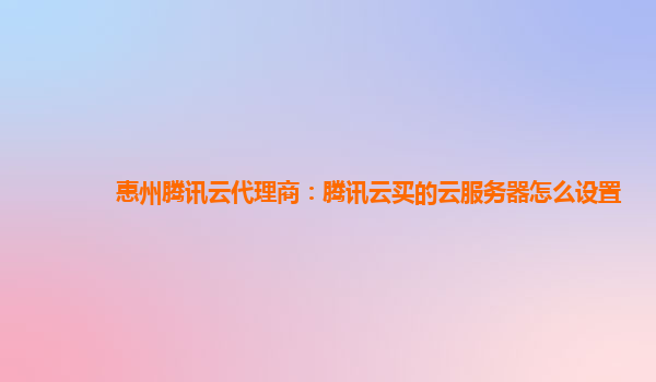 惠州腾讯云代理商：腾讯云买的云服务器怎么设置