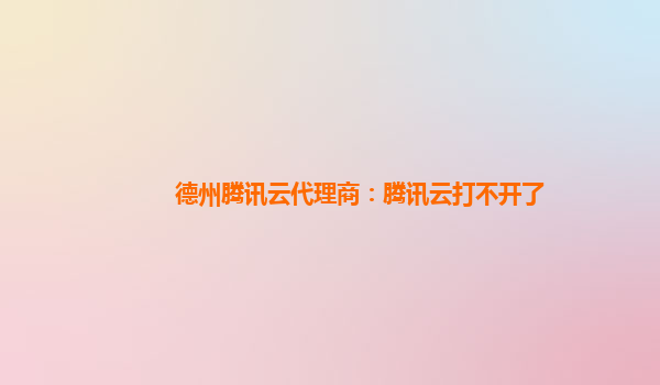 德州腾讯云代理商：腾讯云打不开了