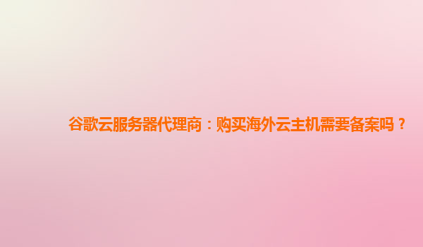 谷歌云服务器代理商：购买海外云主机需要备案吗？