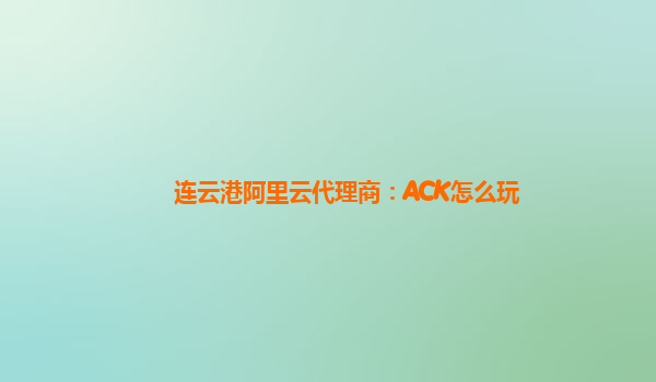 连云港阿里云代理商：ACK怎么玩