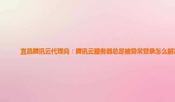 宜昌腾讯云代理商：腾讯云服务器总是被异常登录怎么解决