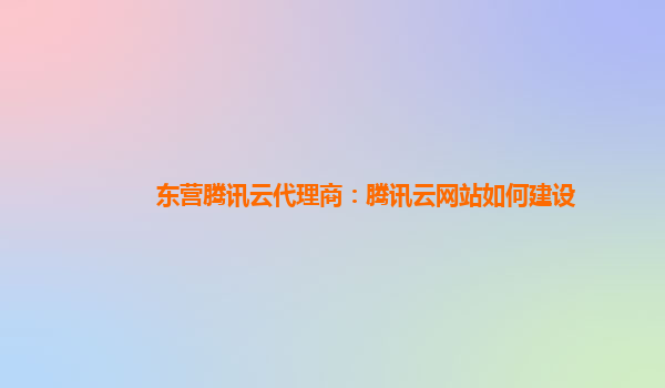 东营腾讯云代理商：腾讯云网站如何建设