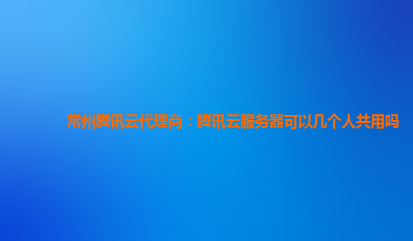 常州腾讯云代理商：腾讯云服务器可以几个人共用吗