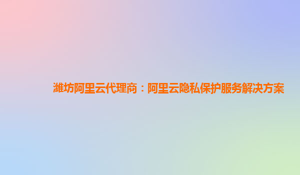 潍坊阿里云代理商：阿里云隐私保护服务解决方案