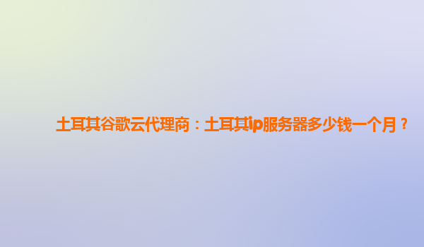 土耳其谷歌云代理商：土耳其ip服务器多少钱一个月？