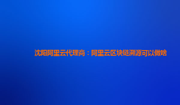 沈阳阿里云代理商：阿里云区块链溯源可以做啥