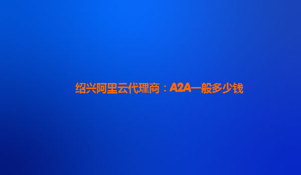 绍兴阿里云代理商：A2A一般多少钱