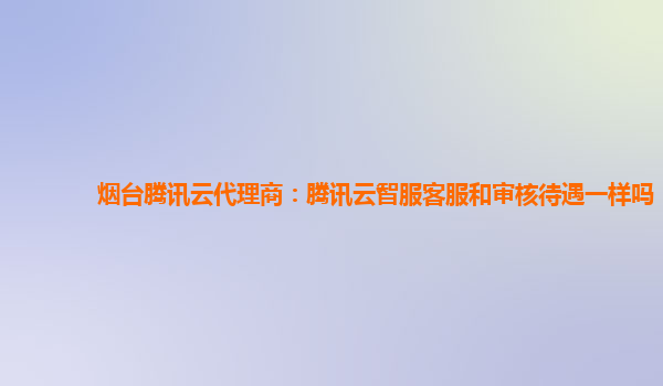 烟台腾讯云代理商：腾讯云智服客服和审核待遇一样吗