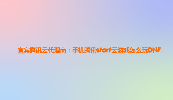 宜宾腾讯云代理商：手机腾讯start云游戏怎么玩DNF