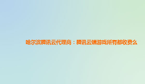哈尔滨腾讯云代理商：腾讯云端游戏所有都收费么