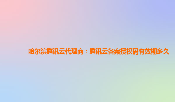 哈尔滨腾讯云代理商：腾讯云备案授权码有效期多久