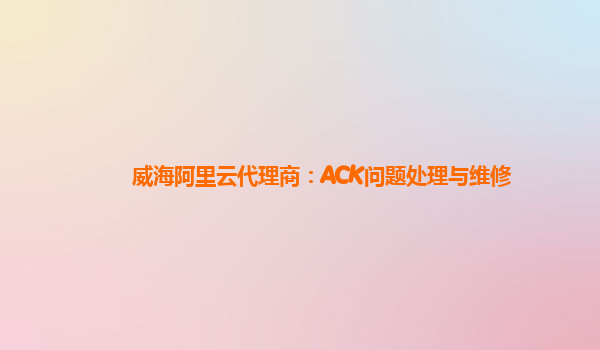威海阿里云代理商：ACK问题处理与维修