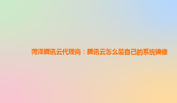 菏泽腾讯云代理商：腾讯云怎么装自己的系统镜像