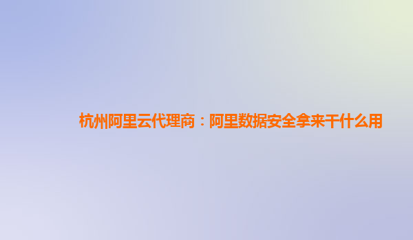 杭州阿里云代理商：阿里数据安全拿来干什么用