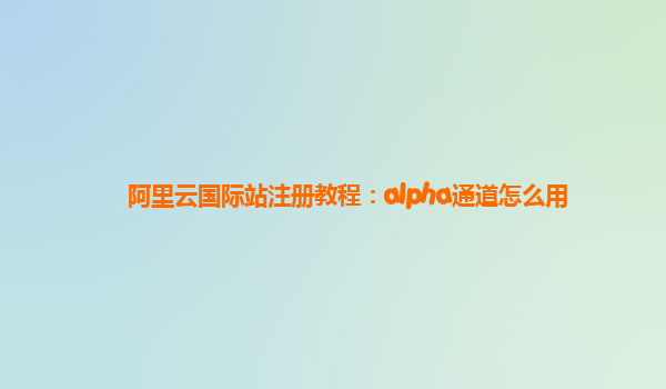 阿里云国际站注册教程：alpha通道怎么用