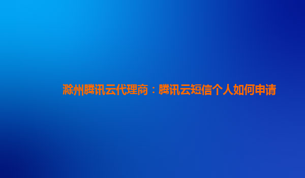 滁州腾讯云代理商：腾讯云短信个人如何申请