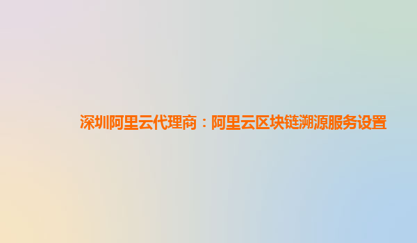 深圳阿里云代理商：阿里云区块链溯源服务设置