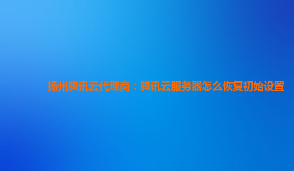 扬州腾讯云代理商：腾讯云服务器怎么恢复初始设置