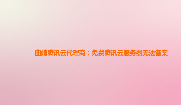 曲靖腾讯云代理商：免费腾讯云服务器无法备案