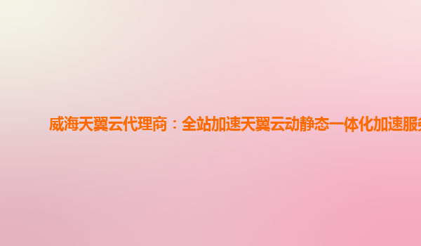 威海天翼云代理商：全站加速天翼云动静态一体化加速服务