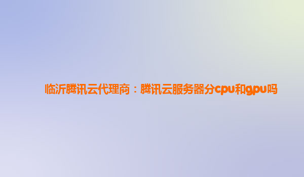 临沂腾讯云代理商：腾讯云服务器分cpu和gpu吗