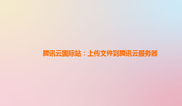 腾讯云国际站：上传文件到腾讯云服务器