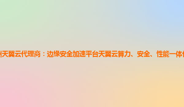 德州天翼云代理商：边缘安全加速平台天翼云算力、安全、性能一体化的智能边缘网络