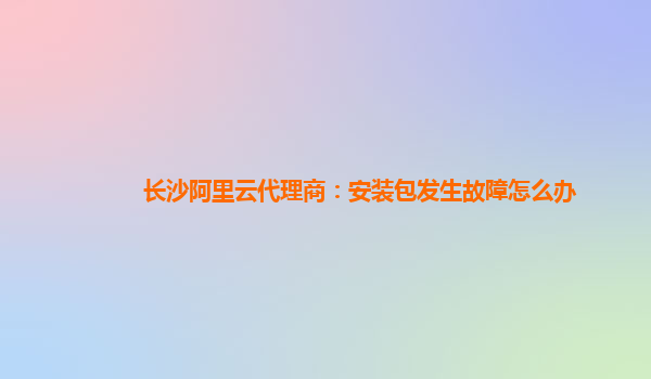 长沙阿里云代理商：安装包发生故障怎么办