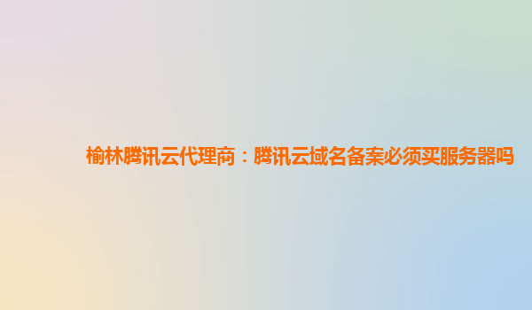 榆林腾讯云代理商：腾讯云域名备案必须买服务器吗