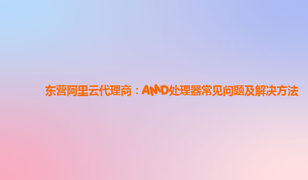 东营阿里云代理商：AMD处理器常见问题及解决方法