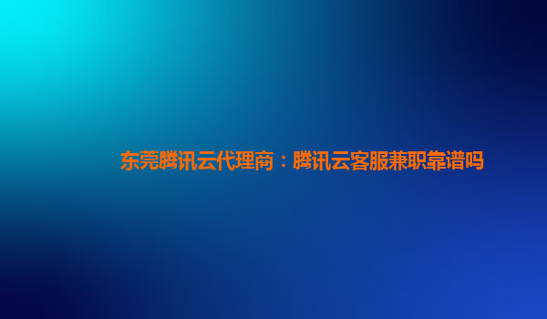 东莞腾讯云代理商：腾讯云客服兼职靠谱吗