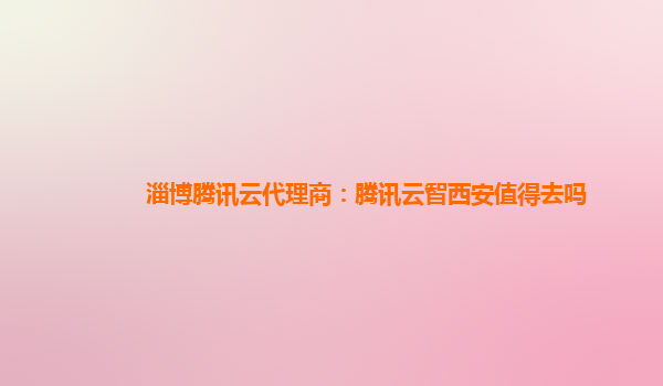 淄博腾讯云代理商：腾讯云智西安值得去吗