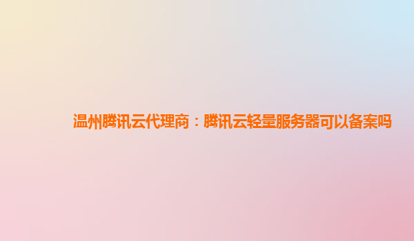 温州腾讯云代理商：腾讯云轻量服务器可以备案吗