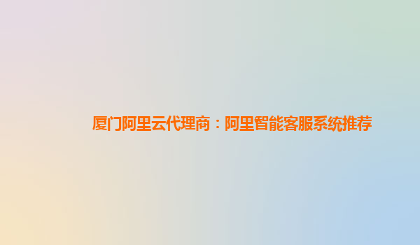 厦门阿里云代理商：阿里智能客服系统推荐