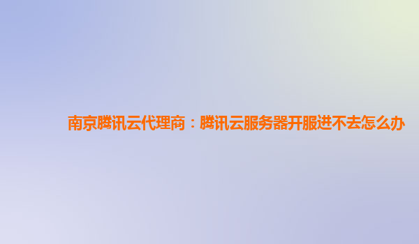 南京腾讯云代理商：腾讯云服务器开服进不去怎么办