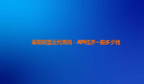 襄阳阿里云代理商：API经济一般多少钱