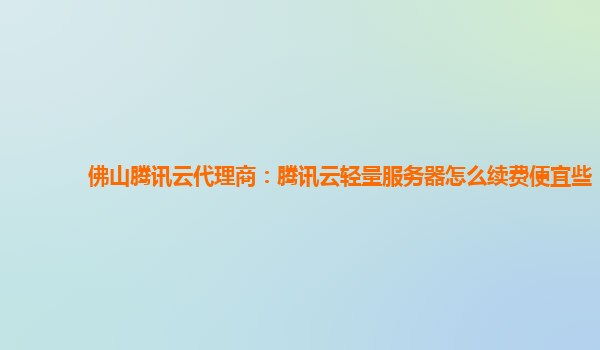 佛山腾讯云代理商：腾讯云轻量服务器怎么续费便宜些