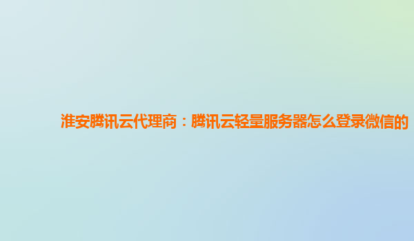 淮安腾讯云代理商：腾讯云轻量服务器怎么登录微信的