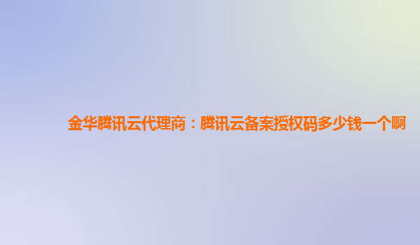 金华腾讯云代理商：腾讯云备案授权码多少钱一个啊