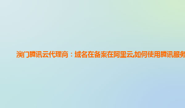 澳门腾讯云代理商：域名在备案在阿里云,如何使用腾讯服务器